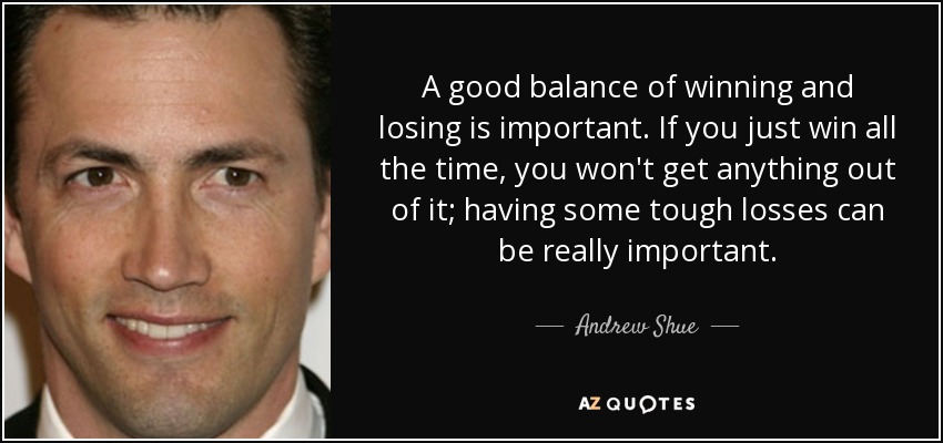 A good balance of winning and losing is important. If you just win all the time, you won't get anything out of it; having some tough losses can be really important. - Andrew Shue