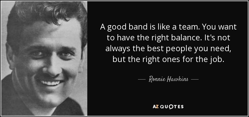 A good band is like a team. You want to have the right balance. It's not always the best people you need, but the right ones for the job. - Ronnie Hawkins