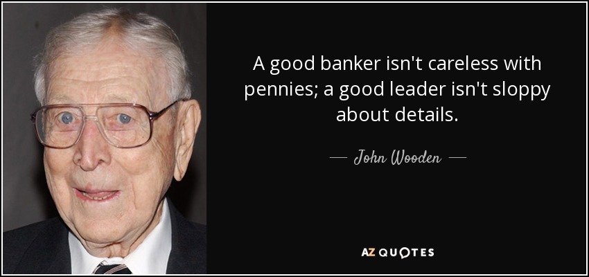 A good banker isn't careless with pennies; a good leader isn't sloppy about details. - John Wooden