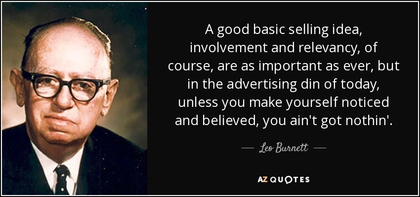 A good basic selling idea, involvement and relevancy, of course, are as important as ever, but in the advertising din of today, unless you make yourself noticed and believed, you ain't got nothin'. - Leo Burnett