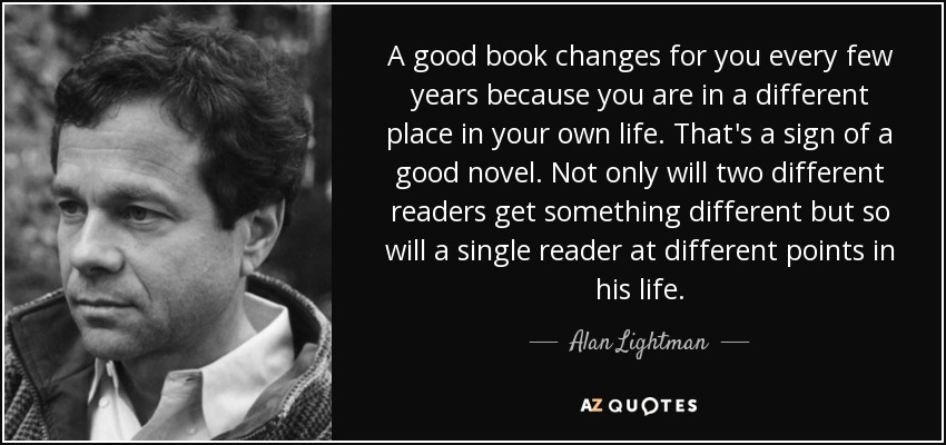 A good book changes for you every few years because you are in a different place in your own life. That's a sign of a good novel. Not only will two different readers get something different but so will a single reader at different points in his life. - Alan Lightman
