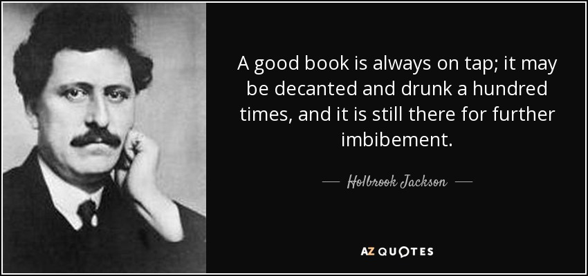 A good book is always on tap; it may be decanted and drunk a hundred times, and it is still there for further imbibement. - Holbrook Jackson