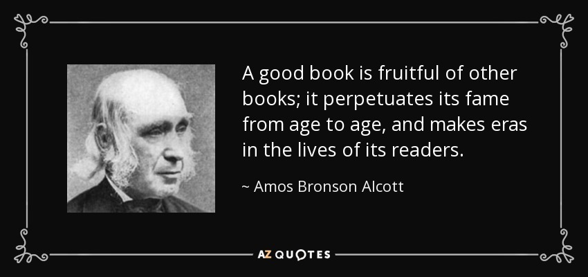 A good book is fruitful of other books; it perpetuates its fame from age to age, and makes eras in the lives of its readers. - Amos Bronson Alcott