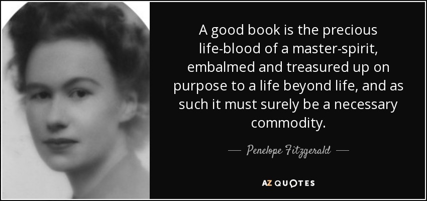 A good book is the precious life-blood of a master-spirit, embalmed and treasured up on purpose to a life beyond life, and as such it must surely be a necessary commodity. - Penelope Fitzgerald