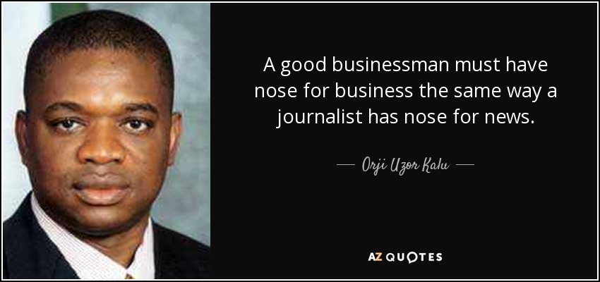 A good businessman must have nose for business the same way a journalist has nose for news. - Orji Uzor Kalu