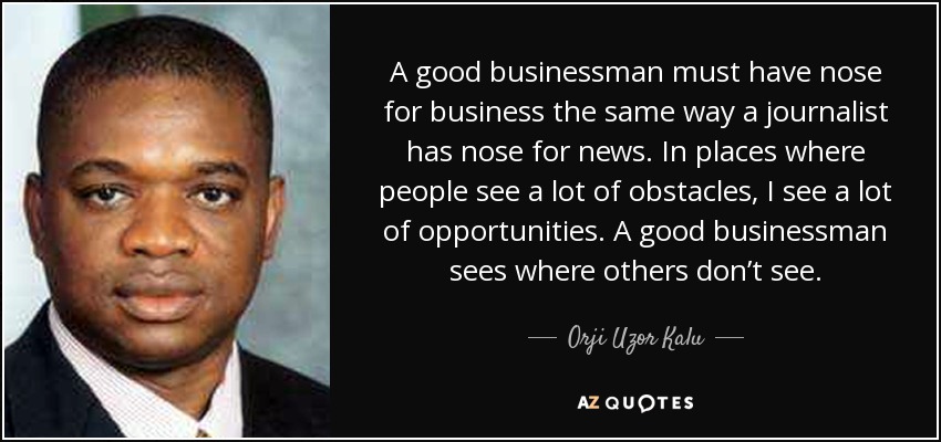A good businessman must have nose for business the same way a journalist has nose for news. In places where people see a lot of obstacles, I see a lot of opportunities. A good businessman sees where others don’t see. - Orji Uzor Kalu