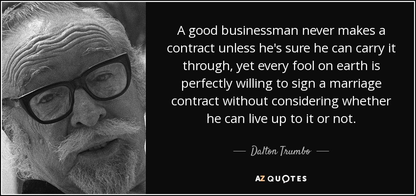 A good businessman never makes a contract unless he's sure he can carry it through, yet every fool on earth is perfectly willing to sign a marriage contract without considering whether he can live up to it or not. - Dalton Trumbo