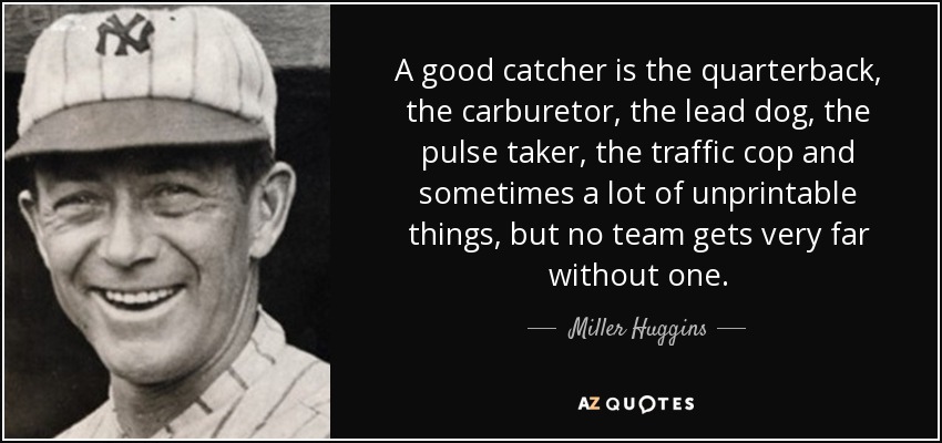 A good catcher is the quarterback, the carburetor, the lead dog, the pulse taker, the traffic cop and sometimes a lot of unprintable things, but no team gets very far without one. - Miller Huggins