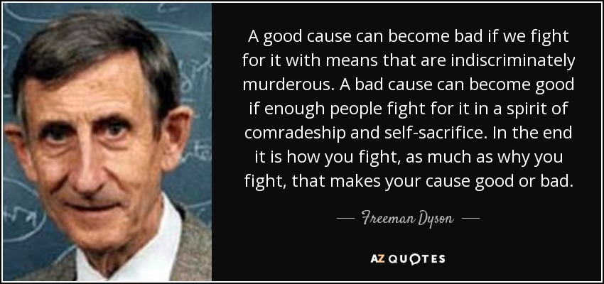 A good cause can become bad if we fight for it with means that are indiscriminately murderous. A bad cause can become good if enough people fight for it in a spirit of comradeship and self-sacrifice. In the end it is how you fight, as much as why you fight, that makes your cause good or bad. - Freeman Dyson