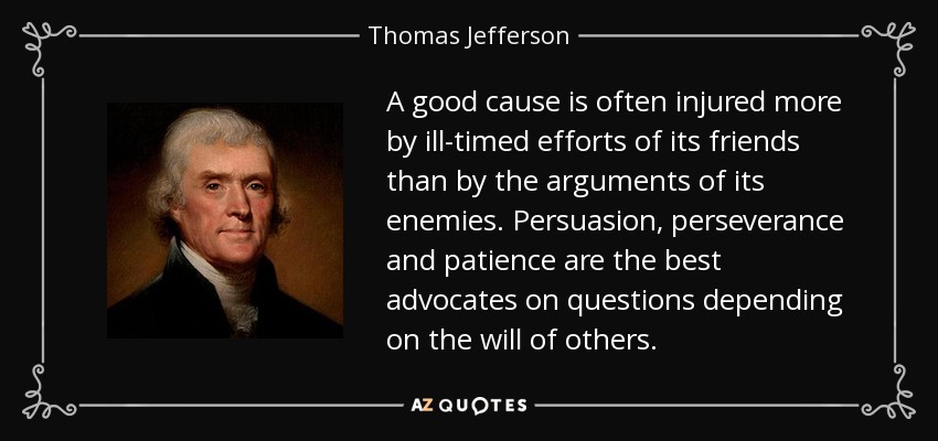 A good cause is often injured more by ill-timed efforts of its friends than by the arguments of its enemies. Persuasion, perseverance and patience are the best advocates on questions depending on the will of others. - Thomas Jefferson