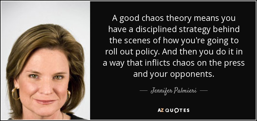A good chaos theory means you have a disciplined strategy behind the scenes of how you're going to roll out policy. And then you do it in a way that inflicts chaos on the press and your opponents. - Jennifer Palmieri