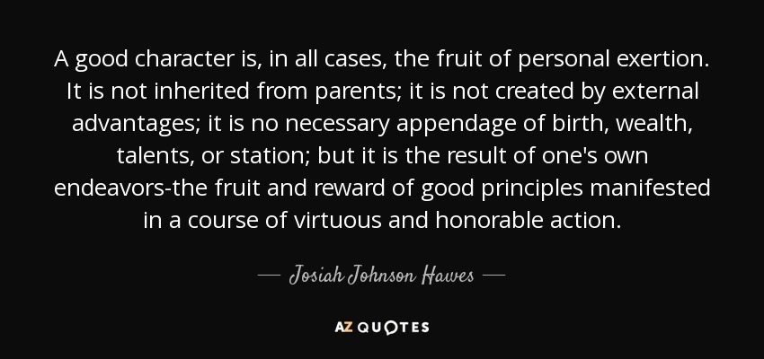 A good character is, in all cases, the fruit of personal exertion. It is not inherited from parents; it is not created by external advantages; it is no necessary appendage of birth, wealth, talents, or station; but it is the result of one's own endeavors-the fruit and reward of good principles manifested in a course of virtuous and honorable action. - Josiah Johnson Hawes