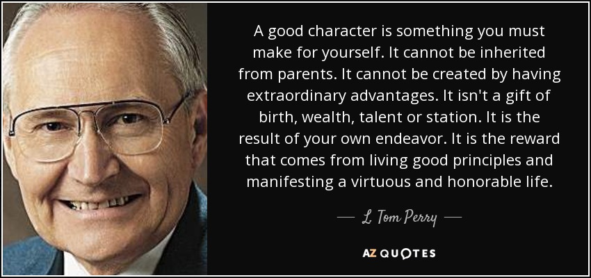 A good character is something you must make for yourself. It cannot be inherited from parents. It cannot be created by having extraordinary advantages. It isn't a gift of birth, wealth, talent or station. It is the result of your own endeavor. It is the reward that comes from living good principles and manifesting a virtuous and honorable life. - L. Tom Perry