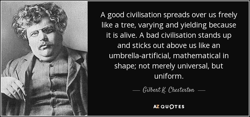 A good civilisation spreads over us freely like a tree, varying and yielding because it is alive. A bad civilisation stands up and sticks out above us like an umbrella-artificial, mathematical in shape; not merely universal, but uniform. - Gilbert K. Chesterton