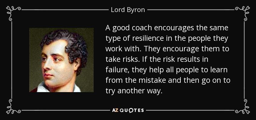 A good coach encourages the same type of resilience in the people they work with. They encourage them to take risks. If the risk results in failure, they help all people to learn from the mistake and then go on to try another way. - Lord Byron