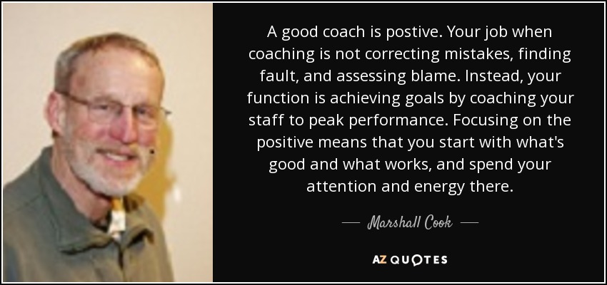 A good coach is postive. Your job when coaching is not correcting mistakes, finding fault, and assessing blame. Instead, your function is achieving goals by coaching your staff to peak performance. Focusing on the positive means that you start with what's good and what works, and spend your attention and energy there. - Marshall Cook