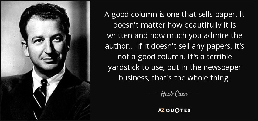A good column is one that sells paper. It doesn't matter how beautifully it is written and how much you admire the author... if it doesn't sell any papers, it's not a good column. It's a terrible yardstick to use, but in the newspaper business, that's the whole thing. - Herb Caen