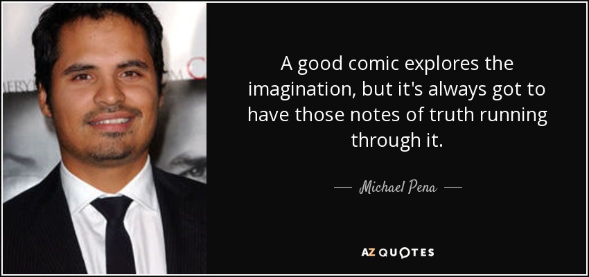 A good comic explores the imagination, but it's always got to have those notes of truth running through it. - Michael Pena