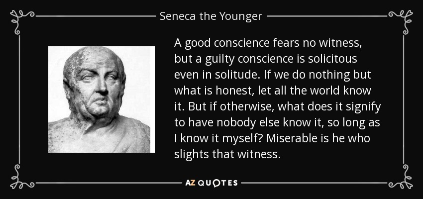 A good conscience fears no witness, but a guilty conscience is solicitous even in solitude. If we do nothing but what is honest, let all the world know it. But if otherwise, what does it signify to have nobody else know it, so long as I know it myself? Miserable is he who slights that witness. - Seneca the Younger