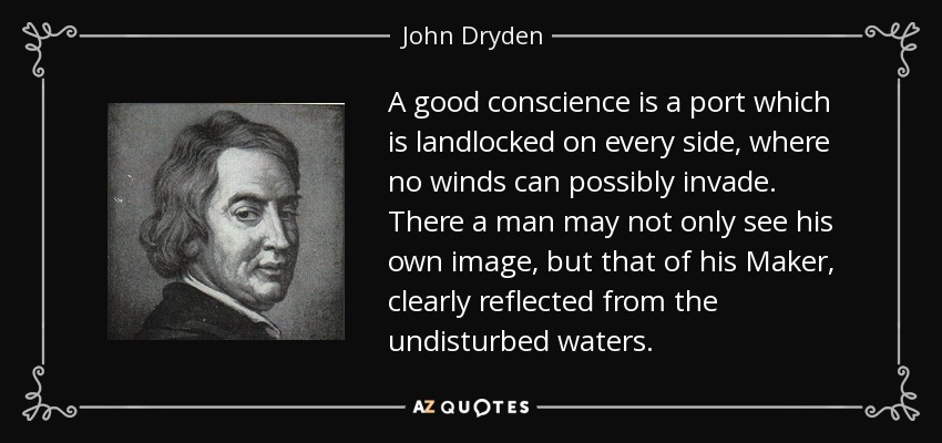 A good conscience is a port which is landlocked on every side, where no winds can possibly invade. There a man may not only see his own image, but that of his Maker, clearly reflected from the undisturbed waters. - John Dryden