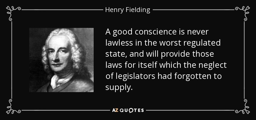 A good conscience is never lawless in the worst regulated state, and will provide those laws for itself which the neglect of legislators had forgotten to supply. - Henry Fielding
