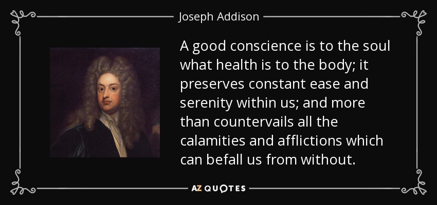 A good conscience is to the soul what health is to the body; it preserves constant ease and serenity within us; and more than countervails all the calamities and afflictions which can befall us from without. - Joseph Addison