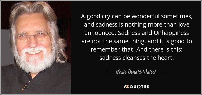 A good cry can be wonderful sometimes, and sadness is nothing more than love announced. Sadness and Unhappiness are not the same thing, and it is good to remember that. And there is this: sadness cleanses the heart. - Neale Donald Walsch