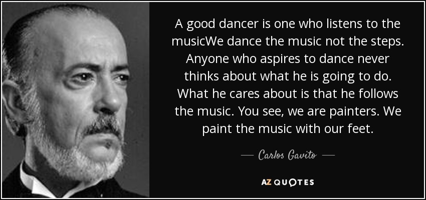 A good dancer is one who listens to the musicWe dance the music not the steps. Anyone who aspires to dance never thinks about what he is going to do. What he cares about is that he follows the music. You see, we are painters. We paint the music with our feet. - Carlos Gavito