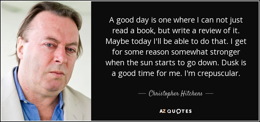 A good day is one where I can not just read a book, but write a review of it. Maybe today I'll be able to do that. I get for some reason somewhat stronger when the sun starts to go down. Dusk is a good time for me. I'm crepuscular. - Christopher Hitchens