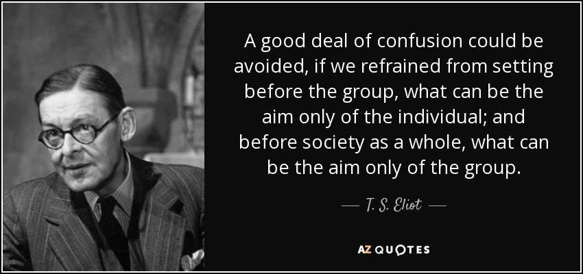A good deal of confusion could be avoided, if we refrained from setting before the group, what can be the aim only of the individual; and before society as a whole, what can be the aim only of the group. - T. S. Eliot