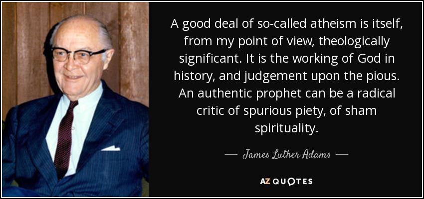 A good deal of so-called atheism is itself, from my point of view, theologically significant. It is the working of God in history, and judgement upon the pious. An authentic prophet can be a radical critic of spurious piety, of sham spirituality. - James Luther Adams