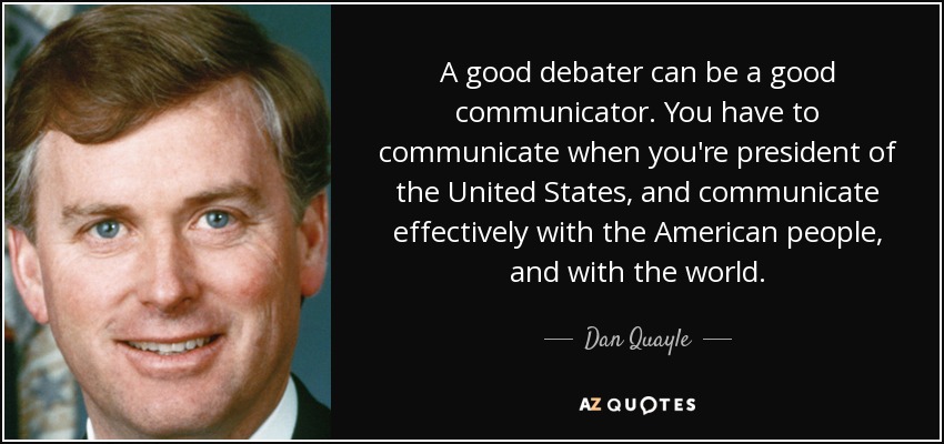 A good debater can be a good communicator. You have to communicate when you're president of the United States, and communicate effectively with the American people, and with the world. - Dan Quayle