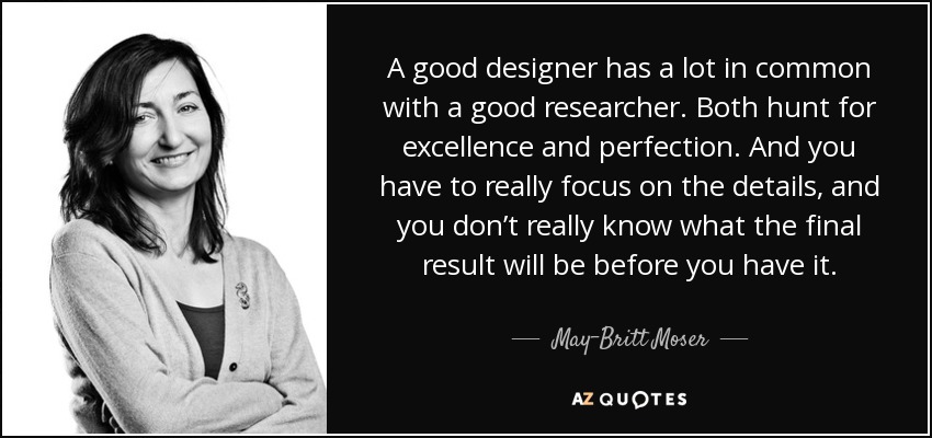 A good designer has a lot in common with a good researcher. Both hunt for excellence and perfection. And you have to really focus on the details, and you don’t really know what the final result will be before you have it. - May-Britt Moser