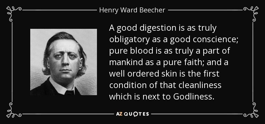 A good digestion is as truly obligatory as a good conscience; pure blood is as truly a part of mankind as a pure faith; and a well ordered skin is the first condition of that cleanliness which is next to Godliness. - Henry Ward Beecher