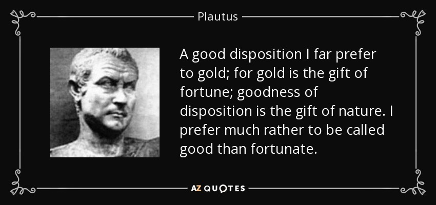 A good disposition I far prefer to gold; for gold is the gift of fortune; goodness of disposition is the gift of nature. I prefer much rather to be called good than fortunate. - Plautus