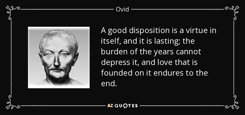 A good disposition is a virtue in itself, and it is lasting; the burden of the years cannot depress it, and love that is founded on it endures to the end. - Ovid