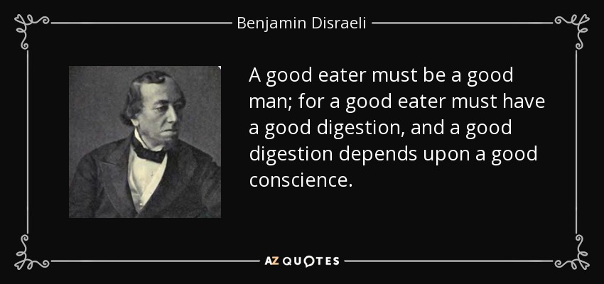 A good eater must be a good man; for a good eater must have a good digestion, and a good digestion depends upon a good conscience. - Benjamin Disraeli