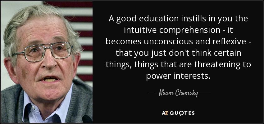 A good education instills in you the intuitive comprehension - it becomes unconscious and reflexive - that you just don't think certain things, things that are threatening to power interests. - Noam Chomsky