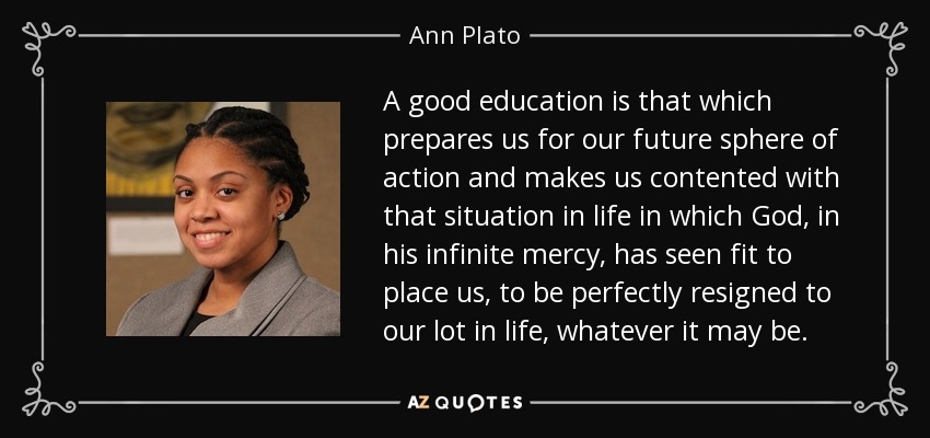 A good education is that which prepares us for our future sphere of action and makes us contented with that situation in life in which God, in his infinite mercy, has seen fit to place us, to be perfectly resigned to our lot in life, whatever it may be. - Ann Plato