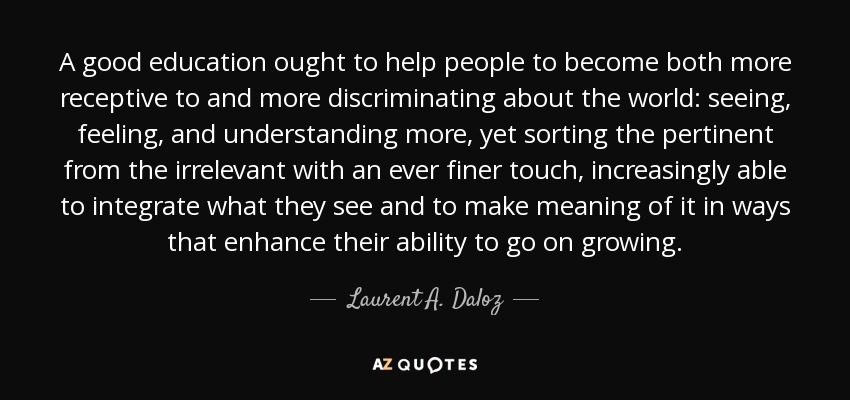 A good education ought to help people to become both more receptive to and more discriminating about the world: seeing, feeling, and understanding more, yet sorting the pertinent from the irrelevant with an ever finer touch, increasingly able to integrate what they see and to make meaning of it in ways that enhance their ability to go on growing. - Laurent A. Daloz