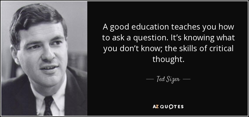 A good education teaches you how to ask a question. It’s knowing what you don’t know; the skills of critical thought. - Ted Sizer