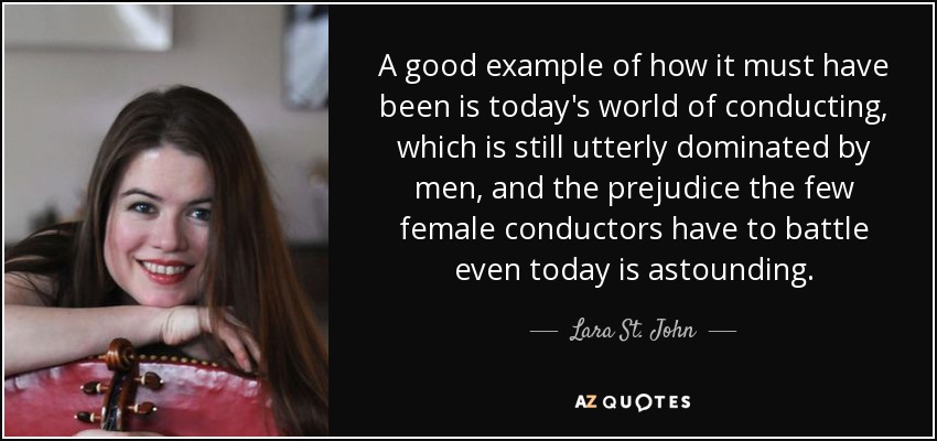 A good example of how it must have been is today's world of conducting, which is still utterly dominated by men, and the prejudice the few female conductors have to battle even today is astounding. - Lara St. John