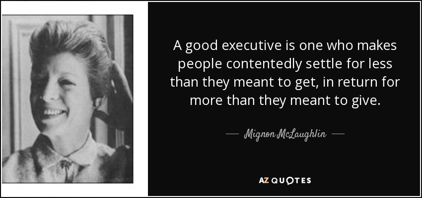 A good executive is one who makes people contentedly settle for less than they meant to get, in return for more than they meant to give. - Mignon McLaughlin