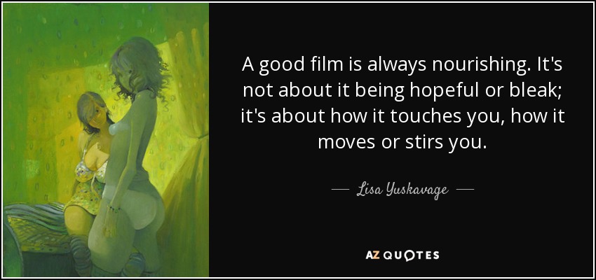A good film is always nourishing. It's not about it being hopeful or bleak; it's about how it touches you, how it moves or stirs you. - Lisa Yuskavage