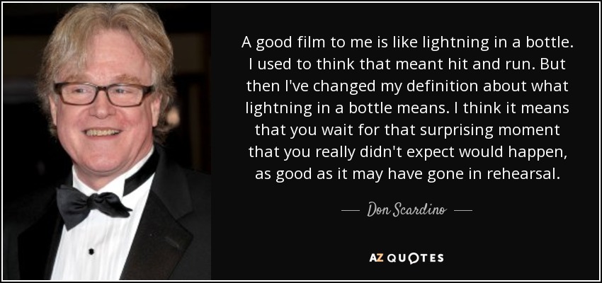 A good film to me is like lightning in a bottle. I used to think that meant hit and run. But then I've changed my definition about what lightning in a bottle means. I think it means that you wait for that surprising moment that you really didn't expect would happen, as good as it may have gone in rehearsal. - Don Scardino