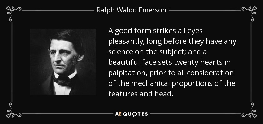 A good form strikes all eyes pleasantly, long before they have any science on the subject; and a beautiful face sets twenty hearts in palpitation, prior to all consideration of the mechanical proportions of the features and head. - Ralph Waldo Emerson