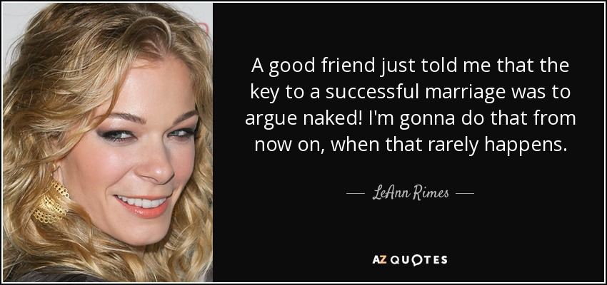 A good friend just told me that the key to a successful marriage was to argue naked! I'm gonna do that from now on, when that rarely happens. - LeAnn Rimes