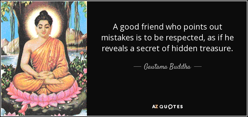 A good friend who points out mistakes is to be respected, as if he reveals a secret of hidden treasure. - Gautama Buddha
