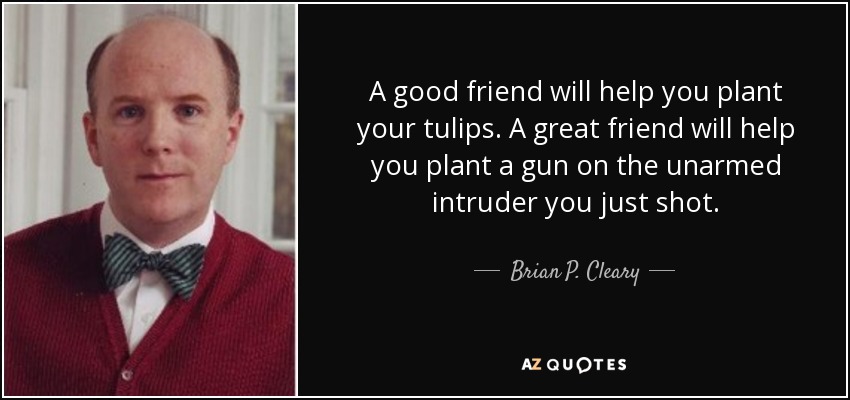 A good friend will help you plant your tulips. A great friend will help you plant a gun on the unarmed intruder you just shot. - Brian P. Cleary