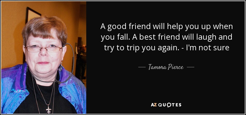 A good friend will help you up when you fall. A best friend will laugh and try to trip you again. - I'm not sure - Tamora Pierce